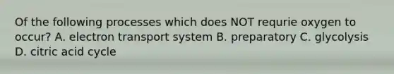 Of the following processes which does NOT requrie oxygen to occur? A. electron transport system B. preparatory C. glycolysis D. citric acid cycle