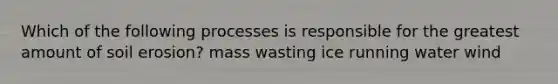 Which of the following processes is responsible for the greatest amount of soil erosion? mass wasting ice running water wind