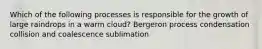 Which of the following processes is responsible for the growth of large raindrops in a warm cloud? Bergeron process condensation collision and coalescence sublimation