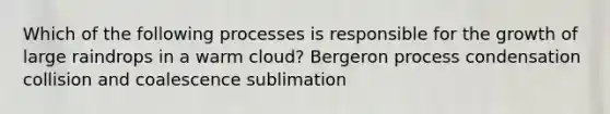 Which of the following processes is responsible for the growth of large raindrops in a warm cloud? Bergeron process condensation collision and coalescence sublimation