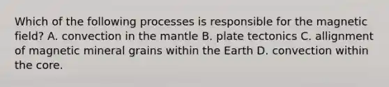 Which of the following processes is responsible for the magnetic field? A. convection in the mantle B. plate tectonics C. allignment of magnetic mineral grains within the Earth D. convection within the core.