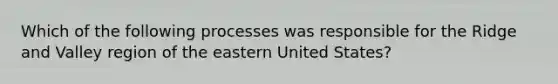 Which of the following processes was responsible for the Ridge and Valley region of the eastern United States?