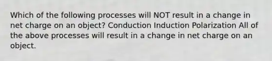 Which of the following processes will NOT result in a change in net charge on an object? Conduction Induction Polarization All of the above processes will result in a change in net charge on an object.