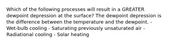 Which of the following processes will result in a GREATER dewpoint depression at the surface? The dewpoint depression is the difference between the temperature and the dewpoint. - Wet-bulb cooling - Saturating previously unsaturated air - Radiational cooling - Solar heating