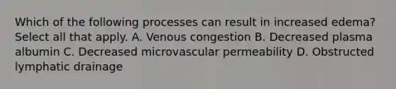 Which of the following processes can result in increased edema? Select all that apply. A. Venous congestion B. Decreased plasma albumin C. Decreased microvascular permeability D. Obstructed lymphatic drainage