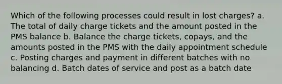 Which of the following processes could result in lost charges? a. The total of daily charge tickets and the amount posted in the PMS balance b. Balance the charge tickets, copays, and the amounts posted in the PMS with the daily appointment schedule c. Posting charges and payment in different batches with no balancing d. Batch dates of service and post as a batch date