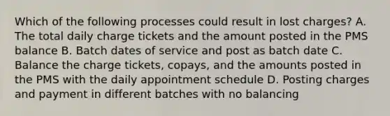 Which of the following processes could result in lost charges? A. The total daily charge tickets and the amount posted in the PMS balance B. Batch dates of service and post as batch date C. Balance the charge tickets, copays, and the amounts posted in the PMS with the daily appointment schedule D. Posting charges and payment in different batches with no balancing