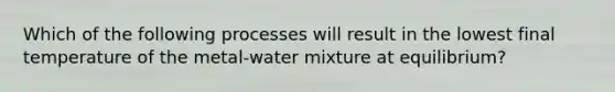 Which of the following processes will result in the lowest final temperature of the metal-water mixture at equilibrium?