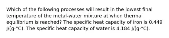 Which of the following processes will result in the lowest final temperature of the metal-water mixture at when thermal equilibrium is reached? The specific heat capacity of iron is 0.449 J/(g·°C). The specific heat capacity of water is 4.184 J/(g·°C).