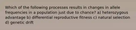 Which of the following processes results in changes in allele frequencies in a population just due to chance? a) heterozygous advantage b) differential reproductive fitness c) natural selection d) genetic drift