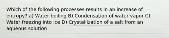 Which of the following processes results in an increase of entropy? a) Water boiling B) Condensation of water vapor C) Water freezing into ice D) Crystallization of a salt from an aqueous solution