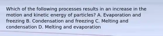 Which of the following processes results in an increase in the motion and kinetic energy of particles? A. Evaporation and freezing B. Condensation and freezing C. Melting and condensation D. Melting and evaporation