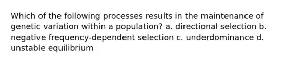 Which of the following processes results in the maintenance of genetic variation within a population? a. directional selection b. negative frequency-dependent selection c. underdominance d. unstable equilibrium