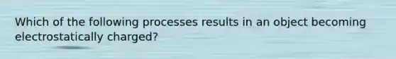 Which of the following processes results in an object becoming electrostatically charged?