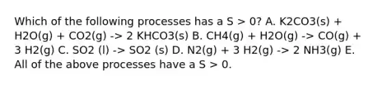 Which of the following processes has a S > 0? A. K2CO3(s) + H2O(g) + CO2(g) -> 2 KHCO3(s) B. CH4(g) + H2O(g) -> CO(g) + 3 H2(g) C. SO2 (l) -> SO2 (s) D. N2(g) + 3 H2(g) -> 2 NH3(g) E. All of the above processes have a S > 0.