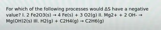 For which of the following processes would ΔS have a negative value? I. 2 Fe2O3(s) → 4 Fe(s) + 3 O2(g) II. Mg2+ + 2 OH- → Mg(OH)2(s) III. H2(g) + C2H4(g) → C2H6(g)