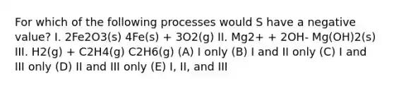 For which of the following processes would S have a negative value? I. 2Fe2O3(s) 4Fe(s) + 3O2(g) II. Mg2+ + 2OH- Mg(OH)2(s) III. H2(g) + C2H4(g) C2H6(g) (A) I only (B) I and II only (C) I and III only (D) II and III only (E) I, II, and III