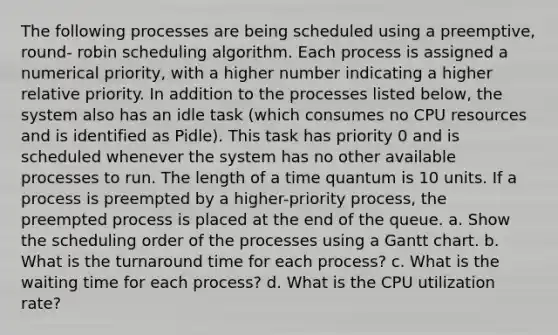 The following processes are being scheduled using a preemptive, round- robin scheduling algorithm. Each process is assigned a numerical priority, with a higher number indicating a higher relative priority. In addition to the processes listed below, the system also has an idle task (which consumes no CPU resources and is identified as Pidle). This task has priority 0 and is scheduled whenever the system has no other available processes to run. The length of a time quantum is 10 units. If a process is preempted by a higher-priority process, the preempted process is placed at the end of the queue. a. Show the scheduling order of the processes using a Gantt chart. b. What is the turnaround time for each process? c. What is the waiting time for each process? d. What is the CPU utilization rate?