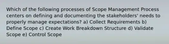 Which of the following processes of Scope Management Process centers on defining and documenting the stakeholders' needs to properly manage expectations? a) Collect Requirements b) Define Scope c) Create Work Breakdown Structure d) Validate Scope e) Control Scope