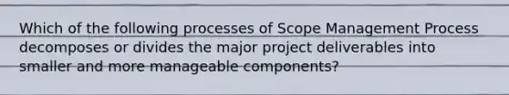 Which of the following processes of Scope Management Process decomposes or divides the major project deliverables into smaller and more manageable components?