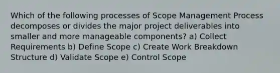 Which of the following processes of Scope Management Process decomposes or divides the major project deliverables into smaller and more manageable components? a) Collect Requirements b) Define Scope c) Create Work Breakdown Structure d) Validate Scope e) Control Scope