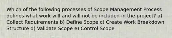 Which of the following processes of Scope Management Process defines what work will and will not be included in the project? a) Collect Requirements b) Define Scope c) Create Work Breakdown Structure d) Validate Scope e) Control Scope