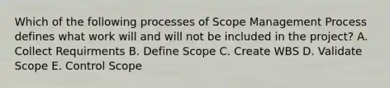 Which of the following processes of Scope Management Process defines what work will and will not be included in the project? A. Collect Requirments B. Define Scope C. Create WBS D. Validate Scope E. Control Scope