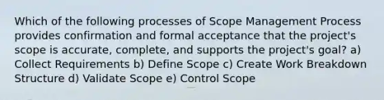 Which of the following processes of Scope Management Process provides confirmation and formal acceptance that the project's scope is accurate, complete, and supports the project's goal? a) Collect Requirements b) Define Scope c) Create Work Breakdown Structure d) Validate Scope e) Control Scope