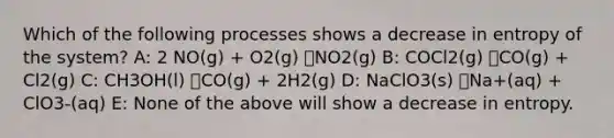 Which of the following processes shows a decrease in entropy of the system? A: 2 NO(g) + O2(g) ൺNO2(g) B: COCl2(g) ൺCO(g) + Cl2(g) C: CH3OH(l) ൺCO(g) + 2H2(g) D: NaClO3(s) ൺNa+(aq) + ClO3-(aq) E: None of the above will show a decrease in entropy.