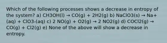 Which of the following processes shows a decrease in entropy of the system? a) CH3OH(l) → CO(g) + 2H2(g) b) NaClO3(s) → Na+(aq) + ClO3-(aq) c) 2 NO(g) + O2(g) → 2 NO2(g) d) COCl2(g) → CO(g) + Cl2(g) e) None of the above will show a decrease in entropy.