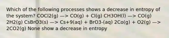 Which of the following processes shows a decrease in entropy of the system? COCl2(g) —> CO(g) + Cl(g) CH3OH(l) —> CO(g) 2H2(g) CsBrO3(s) —> Cs+9(aq) + BrO3-(aq) 2Co(g) + O2(g) —> 2CO2(g) None show a decrease in entropy