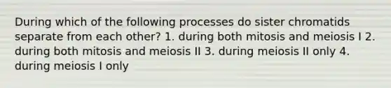 During which of the following processes do sister chromatids separate from each other? 1. during both mitosis and meiosis I 2. during both mitosis and meiosis II 3. during meiosis II only 4. during meiosis I only