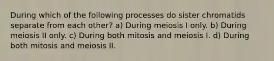 During which of the following processes do sister chromatids separate from each other? a) During meiosis I only. b) During meiosis II only. c) During both mitosis and meiosis I. d) During both mitosis and meiosis II.