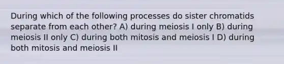 During which of the following processes do sister chromatids separate from each other? A) during meiosis I only B) during meiosis II only C) during both mitosis and meiosis I D) during both mitosis and meiosis II