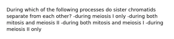 During which of the following processes do sister chromatids separate from each other? -during meiosis I only -during both mitosis and meiosis II -during both mitosis and meiosis I -during meiosis II only