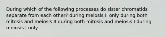 During which of the following processes do sister chromatids separate from each other? during meiosis II only during both mitosis and meiosis II during both mitosis and meiosis I during meiosis I only