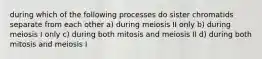 during which of the following processes do sister chromatids separate from each other a) during meiosis II only b) during meiosis I only c) during both mitosis and meiosis II d) during both mitosis and meiosis I