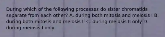 During which of the following processes do sister chromatids separate from each other? A. during both mitosis and meiosis I B. during both mitosis and meiosis II C. during meiosis II only D. during meiosis I only