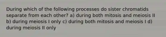 During which of the following processes do sister chromatids separate from each other? a) during both mitosis and meiosis II b) during meiosis I only c) during both mitosis and meiosis I d) during meiosis II only