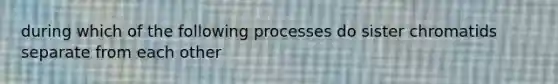 during which of the following processes do sister chromatids separate from each other