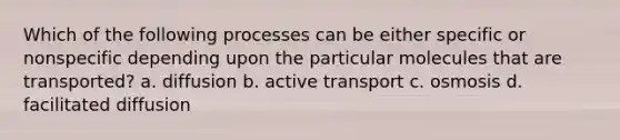 Which of the following processes can be either specific or nonspecific depending upon the particular molecules that are transported? a. diffusion b. active transport c. osmosis d. facilitated diffusion