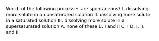 Which of the following processes are spontaneous? I. dissolving more solute in an unsaturated solution II. dissolving more solute in a saturated solution III. dissolving more solute in a supersaturated solution A. none of these B. I and II C. I D. I, II, and III