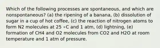 Which of the following processes are spontaneous, and which are nonspontaneous? (a) the ripening of a banana, (b) dissolution of sugar in a cup of hot coffee, (c) the reaction of nitrogen atoms to form N2 molecules at 25 ∘C and 1 atm, (d) lightning, (e) formation of CH4 and O2 molecules from CO2 and H2O at room temperature and 1 atm of pressure.