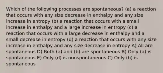 Which of the following processes are spontaneous? (a) a reaction that occurs with any size decrease in enthalpy and any size increase in entropy (b) a reaction that occurs with a small increase in enthalpy and a large increase in entropy (c) a reaction that occurs with a large decrease in enthalpy and a small decrease in entropy (d) a reaction that occurs with any size increase in enthalpy and any size decrease in entropy A) All are spontaneous D) Both (a) and (b) are spontaneous B) Only (a) is spontaneous E) Only (d) is nonspontaneous C) Only (b) is spontaneous