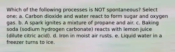 Which of the following processes is NOT spontaneous? Select one: a. Carbon dioxide and water react to form sugar and oxygen gas. b. A spark ignites a mixture of propane and air. c. Baking soda (sodium hydrogen carbonate) reacts with lemon juice (dilute citric acid). d. Iron in moist air rusts. e. Liquid water in a freezer turns to ice.