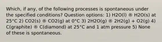 Which, if any, of the following processes is spontaneous under the specified conditions? Question options: 1) H2O(l) ® H2O(s) at 25°C 2) CO2(s) ® CO2(g) at 0°C 3) 2H2O(g) ® 2H2(g) + O2(g) 4) C(graphite) ® C(diamond) at 25°C and 1 atm pressure 5) None of these is spontaneous.