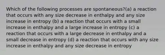 Which of the following processes are spontaneous?(a) a reaction that occurs with any size decrease in enthalpy and any size increase in entropy (b) a reaction that occurs with a small increase in enthalpy and a large increase in entropy (c) a reaction that occurs with a large decrease in enthalpy and a small decrease in entropy (d) a reaction that occurs with any size increase in enthalpy and any size decrease in entropy