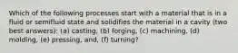 Which of the following processes start with a material that is in a fluid or semifluid state and solidifies the material in a cavity (two best answers): (a) casting, (b) forging, (c) machining, (d) molding, (e) pressing, and, (f) turning?