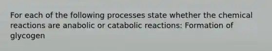 For each of the following processes state whether the chemical reactions are anabolic or catabolic reactions: Formation of glycogen