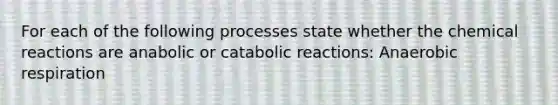 For each of the following processes state whether the chemical reactions are anabolic or catabolic reactions: Anaerobic respiration